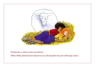 Finalmente, o celeiro estava em silêncio.
Milly e Molly adormeceram depressa mas a Branquinha não, pois tinha algo a fazer.
 