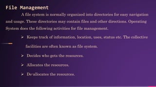 File Management
A file system is normally organized into directories for easy navigation
and usage. These directories may contain files and other directions. Operating
System does the following activities for file management.
 Keeps track of information, location, uses, status etc. The collective
facilities are often known as file system.
 Decides who gets the resources.
 Allocates the resources.
 De-allocates the resources.
 