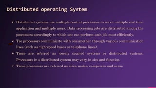 Distributed operating System
 Distributed systems use multiple central processors to serve multiple real time
application and multiple users. Data processing jobs are distributed among the
processors accordingly to which one can perform each job most efficiently.
 The processors communicate with one another through various communication
lines (such as high-speed buses or telephone lines).
 These are referred as loosely coupled systems or distributed systems.
Processors in a distributed system may vary in size and function.
 These processors are referred as sites, nodes, computers and so on.
 