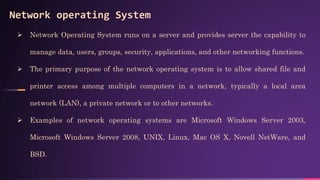 Network operating System
 Network Operating System runs on a server and provides server the capability to
manage data, users, groups, security, applications, and other networking functions.
 The primary purpose of the network operating system is to allow shared file and
printer access among multiple computers in a network, typically a local area
network (LAN), a private network or to other networks.
 Examples of network operating systems are Microsoft Windows Server 2003,
Microsoft Windows Server 2008, UNIX, Linux, Mac OS X, Novell NetWare, and
BSD.
 