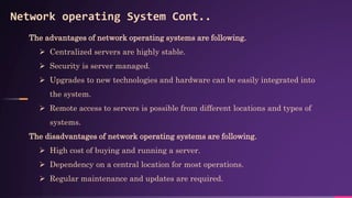 Network operating System Cont..
The advantages of network operating systems are following.
 Centralized servers are highly stable.
 Security is server managed.
 Upgrades to new technologies and hardware can be easily integrated into
the system.
 Remote access to servers is possible from different locations and types of
systems.
The disadvantages of network operating systems are following.
 High cost of buying and running a server.
 Dependency on a central location for most operations.
 Regular maintenance and updates are required.
 