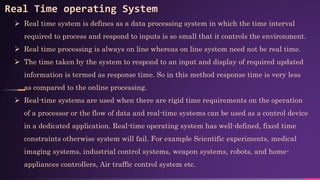 Real Time operating System
 Real time system is defines as a data processing system in which the time interval
required to process and respond to inputs is so small that it controls the environment.
 Real time processing is always on line whereas on line system need not be real time.
 The time taken by the system to respond to an input and display of required updated
information is termed as response time. So in this method response time is very less
as compared to the online processing.
 Real-time systems are used when there are rigid time requirements on the operation
of a processor or the flow of data and real-time systems can be used as a control device
in a dedicated application. Real-time operating system has well-defined, fixed time
constraints otherwise system will fail. For example Scientific experiments, medical
imaging systems, industrial control systems, weapon systems, robots, and home-
appliances controllers, Air traffic control system etc.
 
