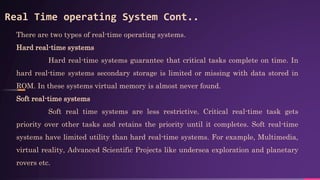 There are two types of real-time operating systems.
Hard real-time systems
Hard real-time systems guarantee that critical tasks complete on time. In
hard real-time systems secondary storage is limited or missing with data stored in
ROM. In these systems virtual memory is almost never found.
Soft real-time systems
Soft real time systems are less restrictive. Critical real-time task gets
priority over other tasks and retains the priority until it completes. Soft real-time
systems have limited utility than hard real-time systems. For example, Multimedia,
virtual reality, Advanced Scientific Projects like undersea exploration and planetary
rovers etc.
Real Time operating System Cont..
 