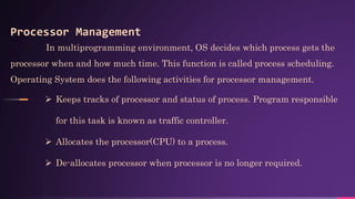 Processor Management
In multiprogramming environment, OS decides which process gets the
processor when and how much time. This function is called process scheduling.
Operating System does the following activities for processor management.
 Keeps tracks of processor and status of process. Program responsible
for this task is known as traffic controller.
 Allocates the processor(CPU) to a process.
 De-allocates processor when processor is no longer required.
 