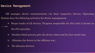 Device Management
OS manages device communication via their respective drivers. Operating
System does the following activities for device management.
 Keeps tracks of all devices. Program responsible for this task is known as
the I/O controller.
 Decides which process gets the device when and for how much time.
 Allocates the device in the efficient way.
 De-allocates devices.
 