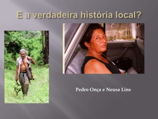 E a verdadeira história local?Pedro Onça e Neusa Lins