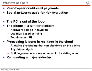 What we see here
    Peer-to-peer credit card payments
    Social networks used for risk evaluation

    The PC is out of the loop
    The phone is a sensor platform
         – Hardware add-on innovation
         – Location based sensing
         – Touch screen UI
    Processing is done in real time in the cloud
         – Allowing processing that can’t be done on the device
         – Big data analysis
         – Building new networks on the back of existing ones
    Reinventing a major industry


Wednesday, March 17, 2010
 