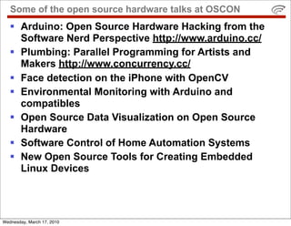 Some of the open source hardware talks at OSCON
    Arduino: Open Source Hardware Hacking from the
     Software Nerd Perspective http://www.arduino.cc/
    Plumbing: Parallel Programming for Artists and
     Makers http://www.concurrency.cc/
    Face detection on the iPhone with OpenCV
    Environmental Monitoring with Arduino and
     compatibles
    Open Source Data Visualization on Open Source
     Hardware
    Software Control of Home Automation Systems
    New Open Source Tools for Creating Embedded
     Linux Devices




Wednesday, March 17, 2010
 