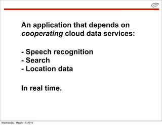 An application that depends on
               cooperating cloud data services:

               - Speech recognition
               - Search
               - Location data

               In real time.



Wednesday, March 17, 2010
 
