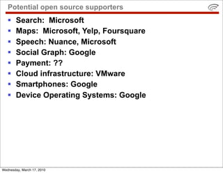 Potential open source supporters
       Search: Microsoft
       Maps: Microsoft, Yelp, Foursquare
       Speech: Nuance, Microsoft
       Social Graph: Google
       Payment: ??
       Cloud infrastructure: VMware
       Smartphones: Google
       Device Operating Systems: Google




Wednesday, March 17, 2010
 