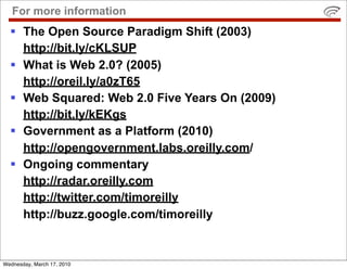 For more information
   The Open Source Paradigm Shift (2003)
    http://bit.ly/cKLSUP
   What is Web 2.0? (2005)
    http://oreil.ly/a0zT65
   Web Squared: Web 2.0 Five Years On (2009)
    http://bit.ly/kEKgs
   Government as a Platform (2010)
    http://opengovernment.labs.oreilly.com/
   Ongoing commentary
    http://radar.oreilly.com
    http://twitter.com/timoreilly
    http://buzz.google.com/timoreilly


Wednesday, March 17, 2010
 
