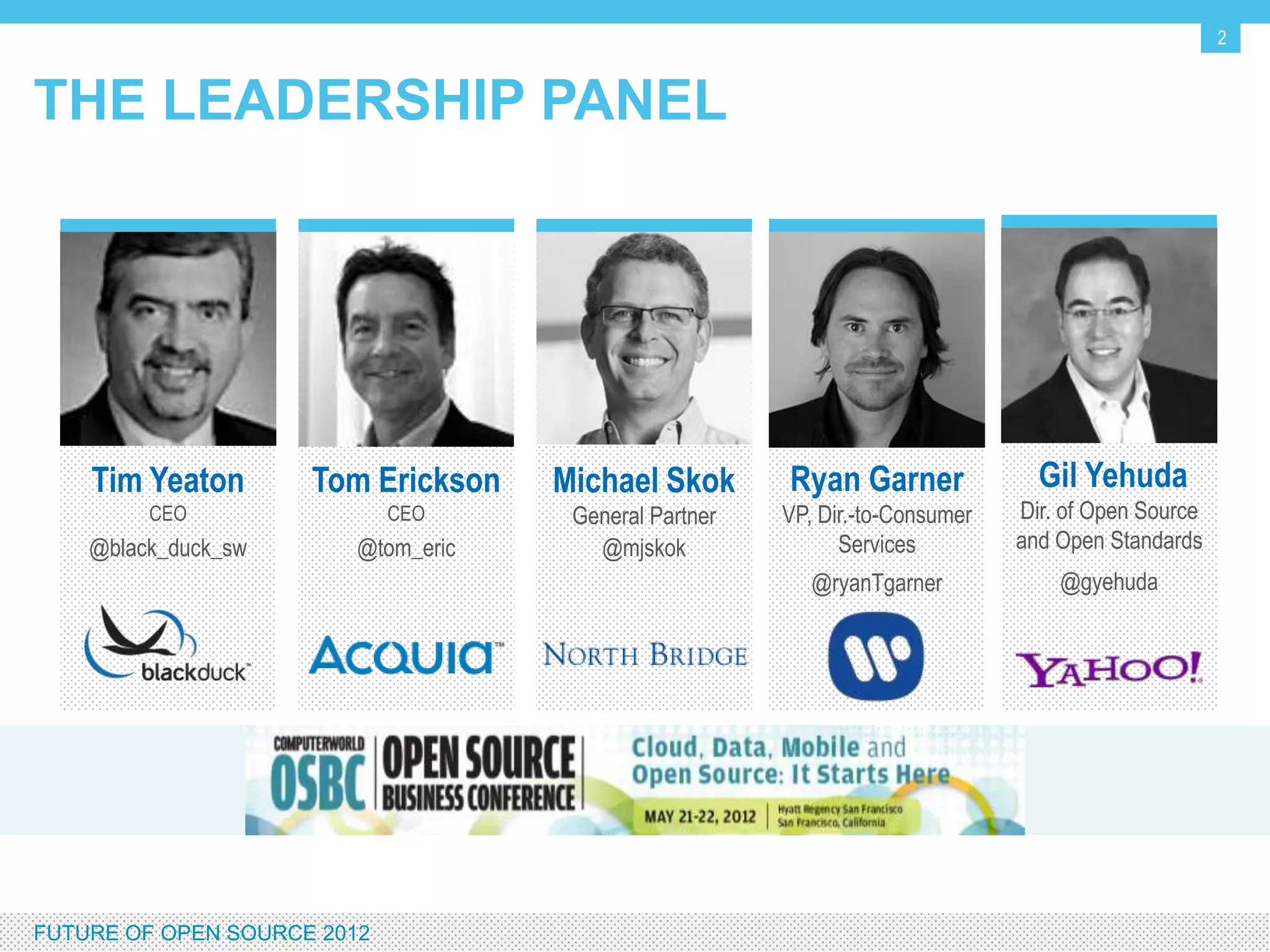 2


THE LEADERSHIP PANEL




     Tim Yeaton              Tom Erickson   Michael Skok       Ryan Garner              Gil Yehuda
          CEO                    CEO         General Partner   VP, Dir.-to-Consumer   Dir. of Open Source
     @black_duck_sw            @tom_eric       @mjskok               Services         and Open Standards
                                                                  @ryanTgarner            @gyehuda




FUTURE OF OPEN SOURCE 2012
 