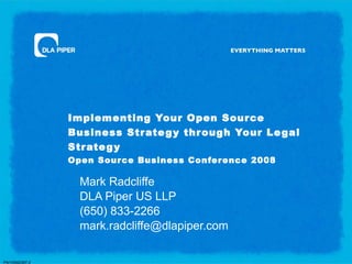 Implementing Your Open Sour ce
                Business Str ate g y thr ough Your Le gal
                Str ate g y
                Open Source Business Conference 2008

                  Mark Radcliffe
                  DLA Piper US LLP
                  (650) 833-2266
                  mark.radcliffe@dlapiper.com

PA/10542397.2
 