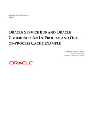 An Oracle Technical Article
July 11




ORACLE SERVICE BUS AND ORACLE
COHERENCE: AN IN-PROCESS AND OUT-
OF-PROCESS CACHE EXAMPLE

                              by William Markito Oliveira
                                       Senior Technologist
                              Platform Technology Services
 