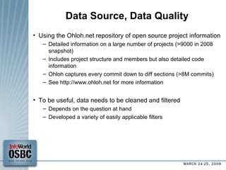Data Source, Data Quality Using the Ohloh.net repository of open source project information Detailed information on a large number of projects (>9000 in 2008 snapshot)‏ Includes project structure and members but also detailed code information Ohloh captures every commit down to diff sections (>8M commits)‏ See http://www.ohloh.net for more information To be useful, data needs to be cleaned and filtered Depends on the question at hand Developed a variety of easily applicable filters 