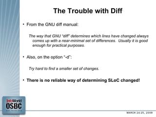 The Trouble with Diff From the GNU diff manual: The way that GNU “diff” determines which lines have changed always comes up with a near-minimal set of differences.  Usually it is good enough for practical purposes. Also, on the option “-d”: Try hard to find a smaller set of changes. There is no reliable way of determining SLoC changed! 