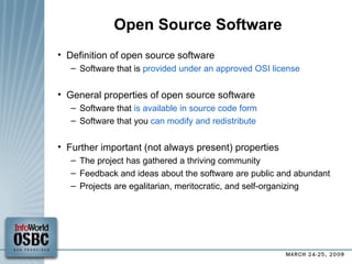 Open Source Software Definition of open source software Software that is  provided under an approved OSI license General properties of open source software Software that  is available in source code form Software that you  can modify and redistribute Further important (not always present) properties The project has gathered a thriving community Feedback and ideas about the software are public and abundant Projects are egalitarian, meritocratic, and self-organizing 
