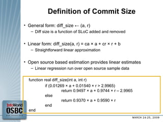 Definition of Commit Size General form: diff_size ← (a, r)  Diff size is a function of SLoC added and removed Linear form: diff_size(a, r) = ca × a + cr × r + b  Straightforward linear approximation Open source based estimation provides linear estimates Linear regression run over open source sample data function real diff_size(int a, int r)‏ if (0.01269 × a + 0.01540 × r > 2.9965) return 0.9497 × a + 0.9744 × r – 2.9965 else return 0.9370 × a + 0.9590 × r end end 