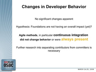 Changes in Developer Behavior No significant changes apparent Hypothesis: Foundations are not having an overall impact (yet)? Agile methods , in particular  continuous integration  did not change behavior  or were  always present Further research into separating contributors from committers is necessary 