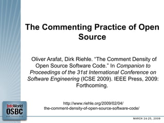 The Commenting Practice of Open Source Oliver Arafat, Dirk Riehle. “The Comment Density of Open Source Software Code.” In  Companion to Proceedings of the 31st International Conference on Software Engineering  (ICSE 2009). IEEE Press, 2009: Forthcoming.  http://www.riehle.org/2009/02/04/ the-comment-density-of-open-source-software-code/  