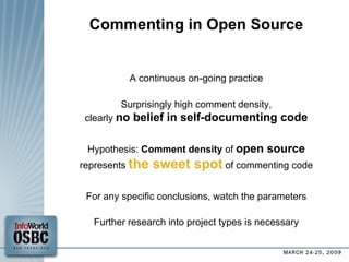 Commenting in Open Source A continuous on-going practice Surprisingly high comment density, clearly  no belief in self-documenting code Hypothesis:  Comment density  of  open source represents  the sweet spot  of commenting code For any specific conclusions, watch the parameters Further research into project types is necessary 