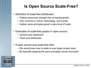 Is Open Source Scale-Free? Definition of scale-free distribution Follows power-law (straight line on log-log graph)‏ Very common in nature, technology, and society Implies same principles govern every level of scale Examples of scale-free graphs in open source Commit size distribution Team size distribution If open source was scale-free then We would know how to scale to ever larger project sizes By basically applying the same principles across the board 