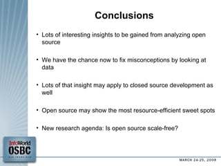 Conclusions Lots of interesting insights to be gained from analyzing open source We have the chance now to fix misconceptions by looking at data Lots of that insight may apply to closed source development as well Open source may show the most resource-efficient sweet spots New research agenda: Is open source scale-free? 