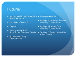 Future?
 Apprenticeship and Workplace  Entrepreneurship 12
  Mathematics 10
                                Biology: Your Body’s Systems
 Principles of Math 12          (Literacy Foundations)

 English 11                      Biology: All about Cells
                                   (Literacy Foundations)
 Writing on the Run!
  (Interactive Grammar Tutorial)  Writing 12 Series: 3-4 online
                                   mini-courses
 Housing and Living
  Environments
 