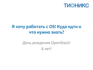 Я хочу работать с OS! Куда идти и
что нужно знать?
День рождения OpenStack!
6 лет!
 