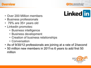 Overview


 •  Over 200 Million members
 •  Business professionals
 •  79% are 35+ years old
 •  Linkedin promotes:
      •  Business intelligence
      •  Business development
      •  Creation of business relationships
      •  Conversation
 •  As of 9/30/12 professionals are joining at a rate of 2/second
 •  50 million new members in 2011vs 6 years to add first 50
    million
 