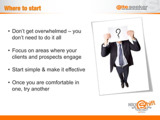 Where to start


 •  Don’t get overwhelmed – you
    don’t need to do it all

 •  Focus on areas where your
    clients and prospects engage

 •  Start simple & make it effective

 •  Once you are comfortable in
    one, try another
 