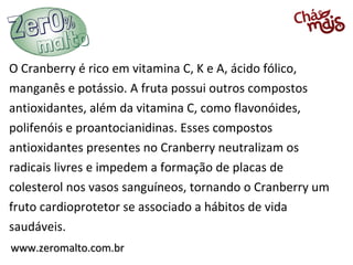 O Cranberry é rico em vitamina C, K e A, ácido fólico,
manganês e potássio. A fruta possui outros compostos
antioxidantes, além da vitamina C, como flavonóides,
polifenóis e proantocianidinas. Esses compostos
antioxidantes presentes no Cranberry neutralizam os
radicais livres e impedem a formação de placas de
colesterol nos vasos sanguíneos, tornando o Cranberry um
fruto cardioprotetor se associado a hábitos de vida
saudáveis.
www.zeromalto.com.br

 