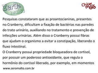Pesquisas constataram que as proantocianinas, presentes
no Cranberry, dificultam a fixação de bactérias nas paredes
do trato urinário, auxiliando no tratamento e prevenção de
infecções urinárias. Além disso o Cranberry possui fibras
que ajudam o organismo a evitar a constipação, liberando o
fluxo intestinal.
O Cranberry possui propriedade bloqueadora de cortisol,
por possuir um poderoso antioxidante, que regula o
hormônio do cortisol liberado, por exemplo, em momentos
www.zeromalto.com.br

 