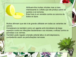 Atribuem-lhe muitas virtudes mas a mais
                       interessante é o efeito que ele produz sobre os
                       quistos e os tumores.
                       Este fruto é um remédio contra os cancros de
                       todos os tipos.


Muitos afirmam que ele é de grande utilidade em todas as variantes de
cancro.
Consideram-no também como um agente anti-microbiano de largo
espectro contra as infecções bacterianas e as micoses, e eficaz contra os
parasitas e os vermes.
Também pode regular a tensão arterial alta e é anti-depressivo,
combatendo assim as perturbações nervosas.
 