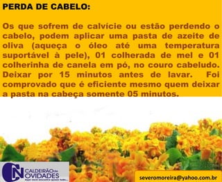 [email_address] PERDA DE CABELO: Os que sofrem de calvície ou estão perdendo o cabelo, podem aplicar uma pasta de azeite de oliva (aqueça o óleo até uma temperatura suportável à pele), 01 colherada de mel e 01 colherinha de canela em pó, no couro cabeludo. Deixar por 15 minutos antes de lavar.  Foi comprovado que é eficiente mesmo quem deixar a pasta na cabeça somente 05 minutos. 