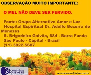 [email_address] OBSERVAÇÃO MUITO IMPORTANTE:   O MEL NÃO DEVE SER FERVIDO.   Fonte: Grupo Alternativo Amor e Luz Hospital Espiritual Dr. Adolfo Bezerra de Menezes R. Brigadeiro Galvão, 684 - Barra Funda  São Paulo - Capital - Brasil (11) 3822.5687 