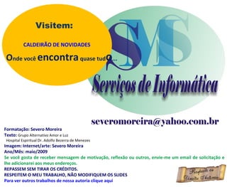 Formatação: Severo Moreira Texto:  Grupo Alternativo Amor e Luz Hospital Espiritual Dr. Adolfo Bezerra de Menezes Imagem: Internet/arte: Severo Moreira Ano/Mês: maio/2009 Se você gosta de receber mensagem de motivação, reflexão ou outros, envie-me um email de solicitação e lhe adicionarei aos meus endereços. REPASSEM SEM TIRAR OS CRÉDITOS. RESPEITEM O MEU TRABALHO, NÃO MODIFIQUEM OS SLIDES Para ver outros trabalhos de nossa autoria clique aqui Visitem: CALDEIRÃO DE NOVIDADES O nde você  encontra  quase tud o ... 