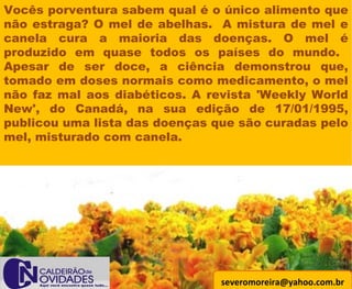 [email_address] Vocês porventura sabem qual é o único alimento que não estraga? O mel de abelhas.  A mistura de mel e canela cura a maioria das doenças. O mel é produzido em quase todos os países do mundo.  Apesar de ser doce, a ciência demonstrou que, tomado em doses normais como medicamento, o mel não faz mal aos diabéticos. A revista 'Weekly World New', do Canadá, na sua edição de 17/01/1995, publicou uma lista das doenças que são curadas pelo mel, misturado com canela.  