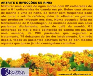 [email_address] ARTRITE E INFECÇÕES DE RINS: Misturar uma xícara de água morna com 02 colheradas de mel e 01 colherzinha de canela em pó. Beber uma xícara de manhã e uma de noite. Se tomar com freqüência pode até curar a artrite crônica, além de eliminar os germes que produzem infecção nos rins. Numa pesquisa feita na Universidade de Kopenhagen, os médicos deram aos seus pacientes diariamente, antes do café da manhã, 01 colherada de mel e meia colherada de canela em pó. Em uma semana, de 200 pacientes que seguiram o tratamento, 75 deixaram de ter dor inteiramente. Um mês depois, todos os pacientes estavam livres da dor, mesmo aqueles que quase já não conseguiam caminhar. 