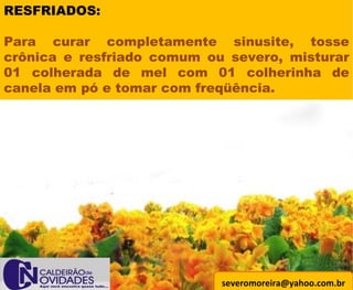 [email_address] RESFRIADOS: Para curar completamente sinusite, tosse crônica e resfriado comum ou severo, misturar 01 colherada de mel com 01 colherinha de canela em pó e tomar com freqüência. 