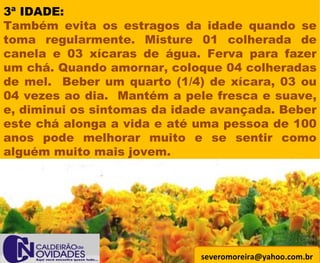 [email_address] 3ª IDADE: Também evita os estragos da idade quando se toma regularmente. Misture 01 colherada de canela e 03 xícaras de água. Ferva para fazer um chá. Quando amornar, coloque 04 colheradas de mel.  Beber um quarto (1/4) de xícara, 03 ou 04 vezes ao dia.  Mantém a pele fresca e suave, e, diminui os sintomas da idade avançada. Beber este chá alonga a vida e até uma pessoa de 100 anos pode melhorar muito e se sentir como alguém muito mais jovem.  