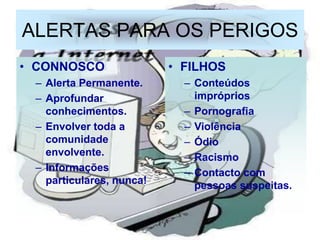 ALERTAS PARA OS PERIGOS
• CONNOSCO                • FILHOS
 – Alerta Permanente.       – Conteúdos
 – Aprofundar                 impróprios
   conhecimentos.           – Pornografia
 – Envolver toda a          – Violência
   comunidade               – Ódio
   envolvente.              – Racismo
 – Informações              – Contacto com
   particulares, nunca!       pessoas suspeitas.
 