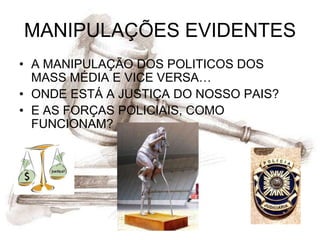 MANIPULAÇÕES EVIDENTES
• A MANIPULAÇÃO DOS POLITICOS DOS
  MASS MÉDIA E VICE VERSA…
• ONDE ESTÁ A JUSTIÇA DO NOSSO PAIS?
• E AS FORÇAS POLICIAIS, COMO
  FUNCIONAM?
 