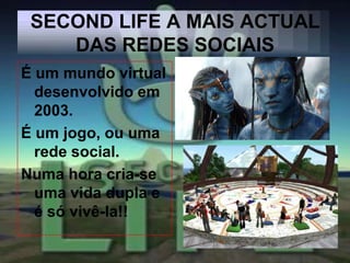 SECOND LIFE A MAIS ACTUAL
    DAS REDES SOCIAIS
É um mundo virtual
  desenvolvido em
  2003.
É um jogo, ou uma
  rede social.
Numa hora cria-se
  uma vida dupla e
  é só vivê-la!!
 