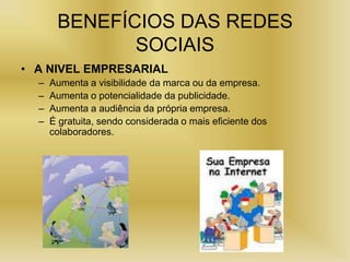 BENEFÍCIOS DAS REDES
              SOCIAIS
• A NIVEL EMPRESARIAL
  –   Aumenta a visibilidade da marca ou da empresa.
  –   Aumenta o potencialidade da publicidade.
  –   Aumenta a audiência da própria empresa.
  –   É gratuita, sendo considerada o mais eficiente dos
      colaboradores.
 