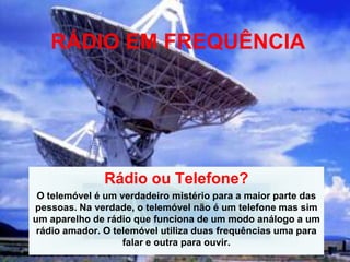 RÁDIO EM FREQUÊNCIA




              Rádio ou Telefone?
 O telemóvel é um verdadeiro mistério para a maior parte das
pessoas. Na verdade, o telemóvel não é um telefone mas sim
um aparelho de rádio que funciona de um modo análogo a um
 rádio amador. O telemóvel utiliza duas frequências uma para
                   falar e outra para ouvir.
 