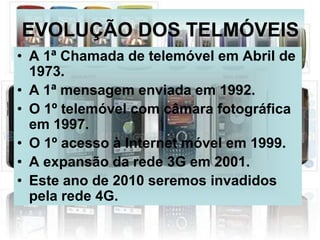EVOLUÇÃO DOS TELMÓVEIS
• A 1ª Chamada de telemóvel em Abril de
  1973.
• A 1ª mensagem enviada em 1992.
• O 1º telemóvel com câmara fotográfica
  em 1997.
• O 1º acesso à Internet móvel em 1999.
• A expansão da rede 3G em 2001.
• Este ano de 2010 seremos invadidos
  pela rede 4G.
 