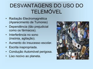 DESVANTAGENS DO USO DO
        TELEMÓVEL
• Radiação Electromagnética
  (Aparecimento de Tumores)
• Dependência (tão prejudicial
  como os fármacos).
• Interferência no sono
  (insónia, agitação).
• Aumento do insucesso escolar.
• Escrita inapropriada.
• Condução Automóvel perigosa.
• Lixo nocivo ao planeta.
 