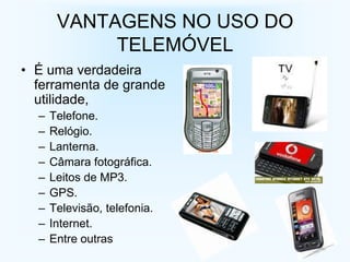 VANTAGENS NO USO DO
            TELEMÓVEL
• É uma verdadeira
  ferramenta de grande
  utilidade,
  –   Telefone.
  –   Relógio.
  –   Lanterna.
  –   Câmara fotográfica.
  –   Leitos de MP3.
  –   GPS.
  –   Televisão, telefonia.
  –   Internet.
  –   Entre outras
 