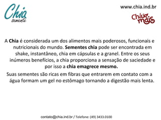 www.chia.ind.br




A Chia é considerada um dos alimentos mais poderosos, funcionais e
    nutricionais do mundo. Sementes chia pode ser encontrada em
     shake, instantâneo, chia em cápsulas e a granel. Entre os seus
  inúmeros benefícios, a chia proporciona a sensação de saciedade e
                   por isso a chia emagrece mesmo.
 Suas sementes são ricas em fibras que entrarem em contato com a
  água formam um gel no estômago tornando a digestão mais lenta.




                contato@chia.ind.br / Telefone: (49) 3433.0100
 